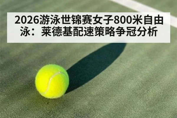 2026游泳世锦赛女子800米自由泳:莱德基配速策略争冠分析