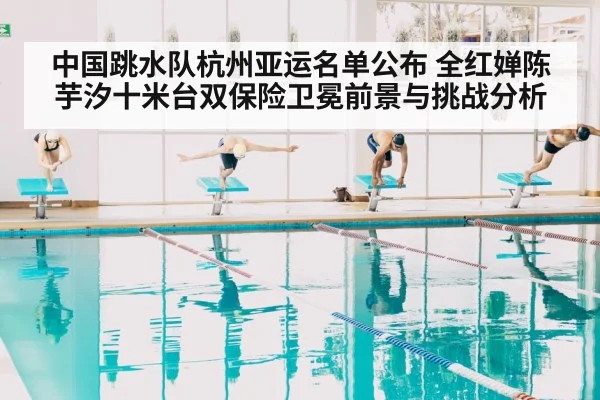 中国跳水队杭州亚运名单公布 全红婵陈芋汐十米台双保险卫冕前景与挑战分析