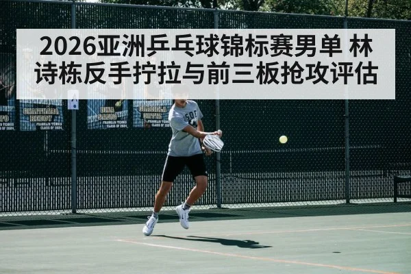 2026亚洲乒乓球锦标赛男单 林诗栋反手拧拉与前三板抢攻评估
