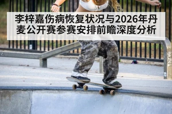 李梓嘉伤病恢复状况与2026年丹麦公开赛参赛安排前瞻深度分析