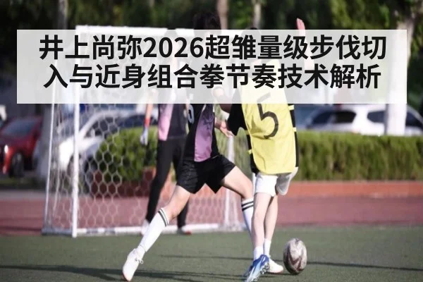 井上尚弥2026超雏量级步伐切入与近身组合拳节奏技术解析