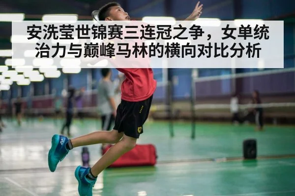 安洗莹世锦赛三连冠之争，女单统治力与巅峰马林的横向对比分析